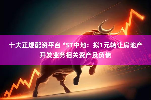 十大正规配资平台 *ST中地：拟1元转让房地产开发业务相关资产及负债