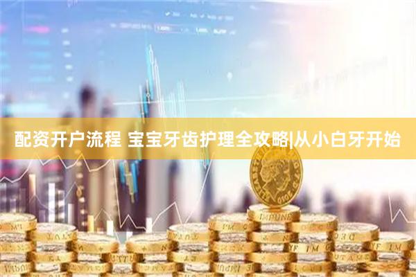 配资开户流程 宝宝牙齿护理全攻略|从小白牙开始