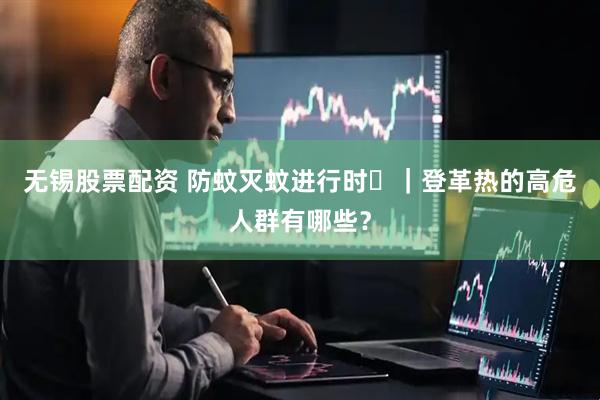 无锡股票配资 防蚊灭蚊进行时㉔｜登革热的高危人群有哪些？