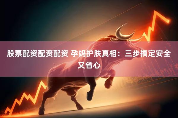 股票配资配资配资 孕妈护肤真相：三步搞定安全又省心
