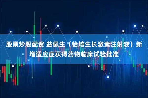 股票炒股配资 益佩生（怡培生长激素注射液）新增适应症获得药物临床试验批准